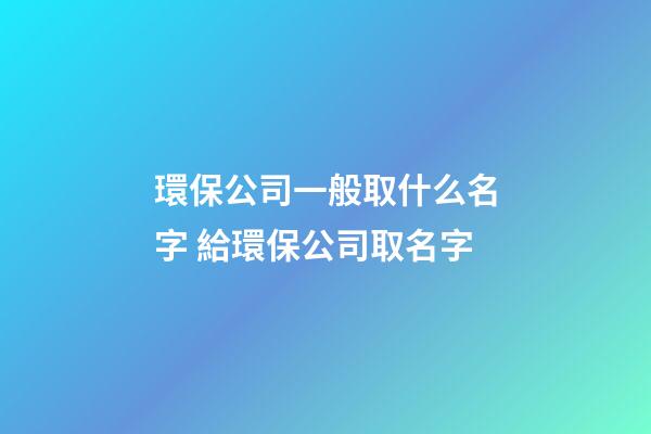 環保公司一般取什么名字 給環保公司取名字-第1張-公司起名-玄機派